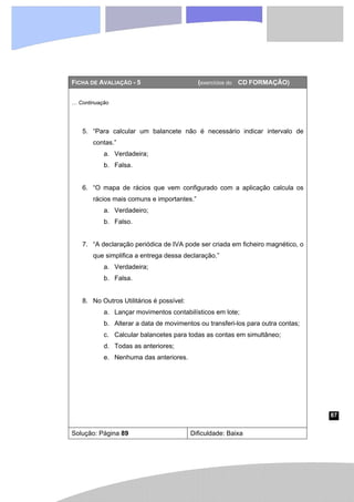 87
FICHA DE AVALIAÇÃO - 5 (exercícios do CD FORMAÇÃO)
… Continuação
5. “Para calcular um balancete não é necessário indicar intervalo de
contas.”
a. Verdadeira;
b. Falsa.
6. “O mapa de rácios que vem configurado com a aplicação calcula os
rácios mais comuns e importantes.”
a. Verdadeiro;
b. Falso.
7. “A declaração periódica de IVA pode ser criada em ficheiro magnético, o
que simplifica a entrega dessa declaração.”
a. Verdadeira;
b. Falsa.
8. No Outros Utilitários é possível:
a. Lançar movimentos contabilísticos em lote;
b. Alterar a data de movimentos ou transferi-los para outra contas;
c. Calcular balancetes para todas as contas em simultâneo;
d. Todas as anteriores;
e. Nenhuma das anteriores.
Solução: Página 89 Dificuldade: Baixa
 