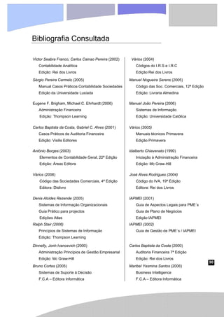 90
Bibliografia Consultada
Victor Seabra Franco, Carlos Cainao Pereira (2002)
Contabilidade Analítica
Edição: Rei dos Livros
Vários (2004)
Códigos do I.R.S e I.R.C
Edição Rei dos Livros
Sérgio Pereira Carmelo (2005)
Manual Casos Práticos Contabilidade Sociedades
Edição da Universidade Lusíada
Manuel Nogueira Serens (2005)
Código das Soc. Comerciais, 12ª Edição
Edição: Livraria Almedina
Eugene F. Brigham, Michael C. Ehrhardt (2006)
Administração Financeira
Edição: Thompson Learning
Manuel João Pereira (2006)
Sistemas de Informação
Edição: Universidade Católica
Carlos Baptista da Costa, Gabriel C. Alves (2001)
Casos Práticos de Auditoria Financeira
Edição: Visilis Editores
Vários (2005)
Manuais técnicos Primavera
Edição Primavera
António Borges (2003)
Elementos de Contabilidade Geral, 22ª Edição
Edição: Áreas Editora
Idalberto Chiavenato (1990)
Iniciação à Administração Financeira
Edição: Mc Graw-Hill
Vários (2006)
Código das Sociedades Comerciais, 4ª Edição
Editora: Dislivro
José Alves Rodrigues (2004)
Código do IVA, 19ª Edição
Editora: Rei dos Livros
Denis Alcides Rezende (2005)
Sistemas de Informação Organizacionais
Guia Prático para projectos
Edições Atlas
IAPMEI (2001)
Guia de Aspectos Legais para PME´s
Guia de Plano de Negócios
Edição IAPMEI
Ralph Stair (2006)
Princípios de Sistemas de Informação
Edição: Thompson Learning
IAPMEI (2002)
Guia de Gestão de PME´s / IAPMEI
Dinnelly, Jonh Ivancevich (2000)
Administração Princípios de Gestão Empresarial
Edição: Mc Graw-Hill
Carlos Baptista da Costa (2000)
Auditoria Financeira 7ª Edição
Edição: Rei dos Livros
Bruno Cortes (2005)
Sistemas de Suporte à Decisão
F.C.A – Editora Informática
Maribel Yasmina Santos (2006)
Business Intelligence
F.C.A – Editora Informática
 