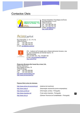 91
Contactos Úteis
Parque Industrial e Tecnológico de Évora
Rua Intermédia nº 4 e 6
7005-513 Évora
Tel. +351 266 769 150
Fax: +351 266 769 156
E-Mail: geral@adral.pt
http://www.adral.pt
Rua Intermédia, Lt. 10 – P.I.T.E
7005-516 Évora
Tel.: +351 266 735 449
Fax: +351 266 736 016
E-mail: geral@atlascapital.pt
IFH – Instituto de Formação para o Desenvolvimento Humano, Lda.
Av. dos Combatentes da Grande Guerra, 1C
2890 Alcochete
Tel. 210 849 162 - Fax. 210 849 164
E-mail: recursosdidacticos@ifh.pt
http://www.ifh.pt
PRIMAVERA BUSINESS SOFTWARE SOLUTIONS, S.A.
Edifício Olympus II
Rua Cidade do Porto, 79
4709-003 Braga
Telef. +351 253 309 900
Fax: +351 253 309 909
http://www.primaverabss.com
http://www.primaverasoft.pt
Páginas Web (Links) de interesse:
http://www.prime.min-economia.pt/
http://www.anje.pt
http://www.jurinfor.pt
http://www.impostos.net
http://www.ctoc.pt
(sistema de incentivos)
(Associação nacional de jovens empresários)
(Informação Jurídica - Português)
(Tudo sobre impostos - Português)
(Câmara Técnicos de Contabilidade – Português)
 