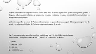 Podem ser efectuadas compensações de saldos entre itens de custos e proveitos apenas se os ganhos, perdas e
despesas relacionadas resultantes de uma mesma operação ou de uma operação similar não forem materiais, ou
ainda nos seguintes casos:
a) Ganhos e perdas na venda de Activos não correntes, os quais são relatados pela diferença entre proveito da
venda e o valor contabilístico do Activo e respetivas despesas de venda;
Ex: A empresa vendeu, a crédito, um bem imobilizado por 210.000,00 Kz, que tinha sido
adquirido há 2 anos por 400.000,00 Kz. O período de vida útil era de 4 anos.
Qi = Vo x i
Qi = 400 000 x 0,25
Qi = 100 000
Qi = 200 000 (2 anos)
 