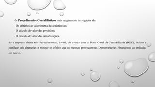 Os Procedimentos Contabilísticos mais vulgarmente derrogados são:
- Os critérios de valorimetria das existências;
- O cálculo do valor das provisões;
- O cálculo do valor das Amortizações.
Se a empresa alterar tais Procedimentos, deverá, de acordo com o Plano Geral de Contabilidade (PGC), indicar e
justificar tais alterações e mostrar os efeitos que as mesmas provocam nas Demonstrações Financeiras da entidade,
em Anexo.
 
