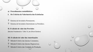 a) Procedimentos contabilísticos
I. Os Critérios de Valorimetria das Existências
 Sistema de Inventário Permanente;
 Sistema de Inventário Intermitente ou Periódico.
II. O cálculo do valor das Provisões
(Decreto Presidencial n.º 204/15, de 28 de Outubro)
III. O cálculo do valor das Amortizações
 Método/Critério das Quotas Constantes;
 Método/Critério das Quotas Degressivas;
 Método/Critério das Unidades de Produção.
 