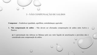 3 - NÃO COMPENSAÇÃO DE SALDOS
Compensar – Estabelecer igualdade, equilibrar, contrabalançar, equivaler.
1. Não compensação de saldos – Não devem ser efectuadas compensações de saldos entre Activo e
Passivo.
a) A apresentação das rubricas no Balanço pelo seu valor líquido de amortizações e provisões não é
considerada uma compensação de saldos.
 