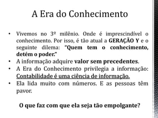 A Era do ConhecimentoVivemos no 3º milênio. Onde é imprescindível o conhecimento. Por isso, é tão atual a GERAÇÃO Y e o seguinte dilema: “Quem tem o conhecimento, detém o poder.”