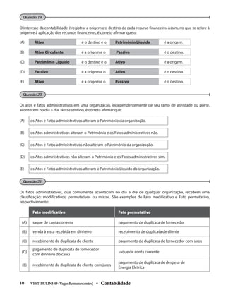O interesse da contabilidade é registrar a origem e o destino de cada recurso financeiro. Assim, no que se refere à
origem e à aplicação dos recursos financeiros, é correto afirmar que o:
Questão 21
Questão 20
Questão 19
Os atos e fatos administrativos em uma organização, independentemente de seu ramo de atividade ou porte,
acontecem no dia a dia. Nesse sentido, é correto afirmar que:
Os fatos administrativos, que comumente acontecem no dia a dia de qualquer organização, recebem uma
classificação: modificativos, permutativos ou mistos. São exemplos de Fato modificativo e Fato permutativo,
respectivamente:
Fato modificativo Fato permutativo
(A) saque de conta corrente pagamento de duplicata de fornecedor
(B) venda à vista recebida em dinheiro recebimento de duplicata de cliente
(C) recebimento de duplicata de cliente pagamento de duplicata de fornecedor com juros
(D)
pagamento de duplicata de fornecedor
com dinheiro do caixa
saque de conta corrente
(E) recebimento de duplicata de cliente com juros
pagamento de duplicata de despesa de
Energia Elétrica
(A) Ativo é o destino e o Patrimônio Líquido é a origem.
(B) Ativo Circulante é a origem e o Passivo é o destino.
(C) Patrimônio Líquido é o destino e o Ativo é a origem.
(D) Passivo é a origem e o Ativo é o destino.
(E) Ativo é a origem e o Passivo é o destino.
(A) os Atos e Fatos administrativos alteram o Patrimônio da organização.
(B) os Atos administrativos alteram o Patrimônio e os Fatos administrativos não.
(C) os Atos e Fatos administrativos não alteram o Patrimônio da organização.
(D) os Atos administrativos não alteram o Patrimônio e os Fatos administrativos sim.
(E) os Atos e Fatos administrativos alteram o Patrimônio Líquido da organização.
VESTIBULINHO(VagasRemanescentes) • Contabilidade
10
 