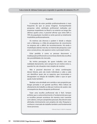 Tô perdido
A sensação de estar perdido profissionalmente é mais
frequente do que se possa imaginar. Acompanhando
pesquisas sobre satisfação profissional realizadas por
empresas respeitáveis no Brasil e no exterior ao longo dos
últimos quatro anos, é possível afirmar que entre 60% e
70% da população mundial se sente parcial ou totalmente
insatisfeita profissionalmente.
Os motivos são diversos e podem ir desde a relação
com a liderança e a falta de perspectivas de crescimento
na empresa até o déficit de reconhecimento. Há ainda a
insatisfação salarial, mas ela, na maioria das pesquisas, e por
anos consecutivos, não aparece como o principal motivo.
Estar perdido é como as pessoas descrevem a
inadequação profissional e as incertezas diante das escolhas
das possibilidades do mercado.
Na minha percepção, de quem trabalha com essa
realidade diariamente, nem sempre há um motivo único e,
quando há, são situações mais simples de resolver.
Não é possível descrever as várias combinações
desses fatores, pois são muito individuais e cabe a cada
um identificar quais são os aspectos que incomodam e
desagradam na relação de trabalho. Saber o que se quer
ajuda muito também.
Realizar uma atividade sem sentido e sem propósito por
longas jornadas é um grande sacrifício. Altos índices de
afastamento do trabalho se dão por motivos de saúde e são
consequências desse desajuste profissional.
Fazer uma escolha profissional não é fácil. Sempre
enfatizo que o autoconhecimento é fundamental para que
as escolhas possam acontecer de maneira mais coerente
com valores, crenças e propósitos pessoais. Elas devem estar
alinhadas minimamente com projetos de vida. Pesquisar e
conhecer o mercado de trabalho também será fundamental
nesse processo.
(Folha de S.Paulo, 31.08.2014. Adaptado)
Leia o texto de Adriana Gomes para responder às questões de números 25 a 27.
VESTIBULINHO(VagasRemanescentes) • Contabilidade
12
 