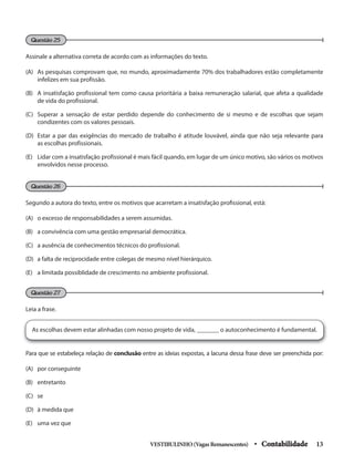 Assinale a alternativa correta de acordo com as informações do texto.
(A) As pesquisas comprovam que, no mundo, aproximadamente 70% dos trabalhadores estão completamente
infelizes em sua profissão.
(B) A insatisfação profissional tem como causa prioritária a baixa remuneração salarial, que afeta a qualidade
de vida do profissional.
(C) Superar a sensação de estar perdido depende do conhecimento de si mesmo e de escolhas que sejam
condizentes com os valores pessoais.
(D) Estar a par das exigências do mercado de trabalho é atitude louvável, ainda que não seja relevante para
as escolhas profissionais.
(E) Lidar com a insatisfação profissional é mais fácil quando, em lugar de um único motivo, são vários os motivos
envolvidos nesse processo.
Segundo a autora do texto, entre os motivos que acarretam a insatisfação profissional, está:
(A) o excesso de responsabilidades a serem assumidas.
(B) a convivência com uma gestão empresarial democrática.
(C) a ausência de conhecimentos técnicos do profissional.
(D) a falta de reciprocidade entre colegas de mesmo nível hierárquico.
(E) a limitada possiblidade de crescimento no ambiente profissional.
Leia a frase.
Questão 25
Questão 26
Questão 27
As escolhas devem estar alinhadas com nosso projeto de vida, _______ o autoconhecimento é fundamental.
Para que se estabeleça relação de conclusão entre as ideias expostas, a lacuna dessa frase deve ser preenchida por:
(A) por conseguinte
(B) entretanto
(C) se
(D) à medida que
(E) uma vez que
VESTIBULINHO(VagasRemanescentes) • Contabilidade 13
 