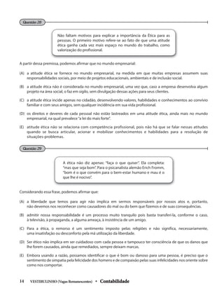 Não faltam motivos para explicar a importância da Ética para as
pessoas. O primeiro motivo refere-se ao fato de que uma atitude
ética ganha cada vez mais espaço no mundo do trabalho, como
valorização do profissional.
A partir dessa premissa, podemos afirmar que no mundo empresarial:
(A) a atitude ética se fornece no mundo empresarial, na medida em que muitas empresas assumem suas
responsabilidades sociais, por meio de projetos educacionais, ambientais e de inclusão social.
(B) a atitude ética não é considerada no mundo empresarial, uma vez que, caso a empresa desenvolva algum
projeto na área social, o faz em sigilo, sem divulgação dessas ações para seus clientes.
(C) a atitude ética incide apenas no cidadão, desenvolvendo valores, habilidades e conhecimentos ao convívio
familiar e com seus amigos, sem qualquer incidência em sua vida profissional.
(D) os direitos e deveres de cada pessoal não estão lastreados em uma atitude ética, ainda mais no mundo
empresarial, na qual prevalece“a lei do mais forte”.
(E) atitude ética não se relaciona com competência profissional, pois não há que se falar nessas atitudes
quando se busca articular, acionar e mobilizar conhecimentos e habilidades para a resolução de
situações-problemas.
Questão 28
Questão 29
A ética não diz apenas: “faça o que quiser”. Ela completa:
“mas que seja bom”. Para o psicanalista alemão Erich Fromm,
“bom é o que convém para o bem-estar humano e mau é o
que lhe é nocivo”.
Considerando essa frase, podemos afirmar que:
(A) a liberdade que temos para agir não implica em sermos responsáveis por nossos atos e, portanto,
não devemos nos reconhecer como causadores do mal ou do bem que fizemos e de suas consequências.
(B) admitir nossa responsabilidade é um processo muito tranquilo pois basta transferi-la, conforme o caso,
à televisão, à propaganda, a alguma ameaça, à insistência de um amigo.
(C) Para a ética, o remorso é um sentimento imposto pelas religiões e não significa, necessariamente,
uma insatisfação ou desconforto pela má utilização da liberdade.
(D) Ser ético não implica em ser cuidadoso com cada pessoa e tampouco ter consciência de que os danos que
lhe forem causados, ainda que remediados, sempre deixam marcas.
(E) Embora usando a razão, possamos identificar o que é bom ou danoso para uma pessoa, é preciso que o
sentimento de simpatia pela felicidade dos homens e de compaixão pelas suas infelicidades nos oriente sobre
como nos comportar.
VESTIBULINHO(VagasRemanescentes) • Contabilidade
14
 