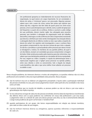 Questão 30
Um profissional apropriou-se indevidamente de recursos financeiros da
organização, na qual exerce um cargo importante. Ao ser constatado o
desvio de verba, o “criminoso” passa a ser procurado. Algumas pessoas
sabem que é ele o autor do crime, outras têm pistas que indicam que
talvez seja ele, e algumas não têm ideia de quem possa ser. Entre essas
pessoas, uma é a psicoterapeuta que o atende, outra, o padre da igreja que
ele frequenta e a quem ele se confessa. Ambos o ouviram e, pelo código
de suas profissões, devem manter sigilo. Seu advogado para assuntos
pessoais, que também é advogado da organização onde ele trabalha,
desconfiou,interrogou-oeeleconfirmoutersidooresponsável,mostrando
que desviou o dinheiro por estar sendo chantageado. Essa situação deixou
o advogado diante de um dilema: revelar ou não o que sabia a respeito do
desvio de verba? Um repórter está investigando o caso e conhece fatos
que podem comprometê-lo, mas não tem certeza de que é ele o culpado.
Se não for, o jornalista e o jornal poderão sofrer processo por danos morais
se divulgarem a notícia. Os membros do seu partido político, do qual é
um dos líderes, receiam um escândalo que possa comprometer a imagem
de todos. Estão sendo procurados pela imprensa para dar entrevistas, mas
sabem que suas declarações poderão ser veiculadas de forma manipulada.
Por isso, negam-se a falar a respeito. A cúpula da administração teme a
repercussão negativa que o “golpe” possa provocar na opinião pública,
entre seus clientes e entre os concorrentes. Sob o ângulo da relação
custo-benefício, não sabe o que seria melhor: levar adiante um processo
ou abafar o caso.
Nessa situação-problema, de interesses diversos e muitos até antagônicos, as questões relativas não só à ética
profissional como também à ética da responsabilidade estão presentes. Nessa situação:
(A) não há nenhum risco em se elaborar um julgamento precipitado e injusto sobre a participação individual
das pessoas envolvidas no caso, pois nossos julgamentos recaem sobre parte de uma sociedade e não nessa
como um todo.
(B) é preciso lembrar que no mundo do trabalho, as pessoas podem ou não ser éticas e, por essa razão a
generalização não implica injustiça.
(C) Se nos colocarmos no lugar de cada uma das pessoas envolvidas, teremos ideia da importância e da dimensão
dos dilemas éticos com os quais podemos nos confrontar em nossa vida profissional e, por essa razão,
o julgamento sobre se a atitude de cada uma dessas pessoas seria ética ou não é extremamente delicado
e exige muita prudência de quem vai formular o“veredicto final”.
(D) quando participamos de um grupo, não temos responsabilidades em relação aos demais membros,
pois cada um deve cuidar de sua imagem.
(E) não há nenhum interesse diverso ou antagônico, apenas questões referentes à responsabilidade
de cada um.
VESTIBULINHO(VagasRemanescentes) • Contabilidade 15
 
