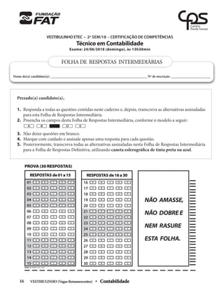 VESTIBULINHO ETEC – 2o
SEM/18 – CERTIFICAÇÃO DE COMPETÊNCIAS
Técnico em Contabilidade
Exame: 24/06/2018 (domingo), às 13h30min
Prezado(a) candidato(a),
1. Responda a todas as questões contidas neste caderno e, depois, transcreva as alternativas assinaladas
para esta Folha de Respostas Intermediária.
2. Preencha os campos desta Folha de Respostas Intermediária, conforme o modelo a seguir:
3. Não deixe questões em branco.
4. Marque com cuidado e assinale apenas uma resposta para cada questão.
5. Posteriormente, transcreva todas as alternativas assinaladas nesta Folha de Respostas Intermediária
para a Folha de Respostas Definitiva, utilizando caneta esferográfica de tinta preta ou azul.
A B D E
FOLHADE RESPOSTAS INTERMEDIÁRIAS
Nome do(a) candidato(a): ________________________________________________________ Nº de inscrição: _______________________
PROVA (30 RESPOSTAS)
A C
B D E
A C
B D E
A C
B D E
A C
B D E
A C
B D E
A C
B D E
A C
B D E
A C
B D E
A C
B D E
A C
B D E
A C
B D E
A C
B D E
A C
B D E
A C
B D E
A C
B D E
16
17
18
19
20
21
22
23
24
25
26
27
28
29
30
RESPOSTAS de 16 a 30
NÃO AMASSE,
NÃO DOBRE E
NEM RASURE
ESTA FOLHA.
A C
B D E
A C
B D E
A C
B D E
A C
B D E
A C
B D E
A C
B D E
A C
B D E
A C
B D E
A C
B D E
A C
B D E
A C
B D E
A C
B D E
A C
B D E
A C
B D E
A C
B D E
01
02
03
04
05
06
07
08
09
10
11
12
13
14
15
RESPOSTAS de 01 a 15
PICSIS INFORMÁTICA FAT_30.PIC
VESTIBULINHO(VagasRemanescentes) • Contabilidade
16
 