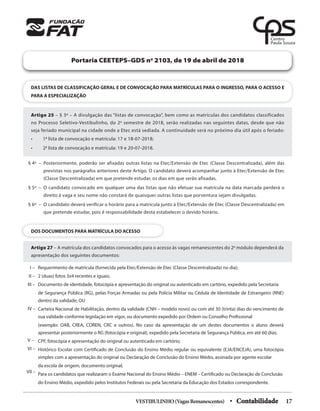 DAS LISTAS DE CLASSIFICAÇÃO GERAL E DE CONVOCAÇÃO PARA MATRÍCULAS PARA O INGRESSO, PARA O ACESSO E
PARA A ESPECIALIZAÇÃO
Portaria CEETEPS–GDS no
2103, de 19 de abril de 2018
Artigo 25 – § 3º – A divulgação das “listas de convocação”, bem como as matrículas dos candidatos classificados
no Processo Seletivo-Vestibulinho, do 2o
semestre de 2018, serão realizadas nas seguintes datas, desde que não
seja feriado municipal na cidade onde a Etec está sediada. A continuidade será no próximo dia útil após o feriado:
• 1a
lista de convocação e matrícula: 17 e 18-07-2018;
• 2a
lista de convocação e matrícula: 19 e 20-07-2018.
DOS DOCUMENTOS PARA MATRÍCULA DO ACESSO
Artigo 27 – A matrícula dos candidatos convocados para o acesso às vagas remanescentes do 2o
módulo dependerá da
apresentação dos seguintes documentos:
Requerimento de matrícula (fornecida pela Etec/Extensão de Etec (Classe Descentralizada) no dia);
2 (duas) fotos 3x4 recentes e iguais;
Documento de identidade, fotocópia e apresentação do original ou autenticado em cartório, expedido pela Secretaria
de Segurança Pública (RG), pelas Forças Armadas ou pela Policia Militar ou Cédula de Identidade de Estrangeiro (RNE)
dentro da validade; OU
Carteira Nacional de Habilitação, dentro da validade (CNH – modelo novo) ou com até 30 (trinta) dias do vencimento de
sua validade conforme legislação em vigor, ou documento expedido por Ordem ou Conselho Profissional
(exemplo: OAB, CREA, COREN, CRC e outros). No caso da apresentação de um destes documentos o aluno deverá
apresentar posteriormente o RG (fotocópia e original), expedido pela Secretaria de Segurança Pública, em até 60 dias;
CPF, fotocópia e apresentação do original ou autenticado em cartório;
Histórico Escolar com Certificado de Conclusão do Ensino Médio regular ou equivalente (EJA/ENCEJA), uma fotocópia
simples com a apresentação do original ou Declaração de Conclusão do Ensino Médio, assinada por agente escolar
da escola de origem, documento original;
Para os candidatos que realizaram o Exame Nacional do Ensino Médio – ENEM – Certificado ou Declaração de Conclusão
do Ensino Médio, expedido pelos Institutos Federais ou pela Secretaria da Educação dos Estados correspondente.
I –
II –
III –
IV –
V –
VI –
VII –
§ 4º – Posteriormente, poderão ser afixadas outras listas na Etec/Extensão de Etec (Classe Descentralizada), além das
previstas nos parágrafos anteriores deste Artigo. O candidato deverá acompanhar junto à Etec/Extensão de Etec
(Classe Descentralizada) em que pretende estudar, os dias em que serão afixadas.
§ 5º – O candidato convocado em qualquer uma das listas que não efetuar sua matrícula na data marcada perderá o
direito à vaga e seu nome não constará de quaisquer outras listas que porventura sejam divulgadas.
§ 6º – O candidato deverá verificar o horário para a matrícula junto à Etec/Extensão de Etec (Classe Descentralizada) em
que pretende estudar, pois é responsabilidade desta estabelecer o devido horário.
VESTIBULINHO(VagasRemanescentes) • Contabilidade 17
 