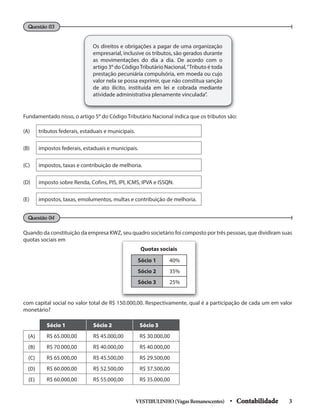 Os direitos e obrigações a pagar de uma organização
empresarial, inclusive os tributos, são gerados durante
as movimentações do dia a dia. De acordo com o
artigo 3º do CódigoTributário Nacional,“Tributo é toda
prestação pecuniária compulsória, em moeda ou cujo
valor nela se possa exprimir, que não constitua sanção
de ato ilícito, instituída em lei e cobrada mediante
atividade administrativa plenamente vinculada”.
Questão 03
Fundamentado nisso, o artigo 5º do Código Tributário Nacional indica que os tributos são:
(A) tributos federais, estaduais e municipais.
(B) impostos federais, estaduais e municipais.
(C) impostos, taxas e contribuição de melhoria.
(D) imposto sobre Renda, Cofins, PIS, IPI, ICMS, IPVA e ISSQN.
(E) impostos, taxas, emolumentos, multas e contribuição de melhoria.
Questão 04
Quando da constituição da empresa KWZ, seu quadro societário foi composto por três pessoas, que dividiram suas
quotas sociais em
com capital social no valor total de R$ 150.000,00. Respectivamente, qual é a participação de cada um em valor
monetário?
Sócio 1 40%
Sócio 2 35%
Sócio 3 25%
Quotas sociais
Sócio 1 Sócio 2 Sócio 3
(A) R$ 65.000,00 R$ 45.000,00 R$ 30.000,00
(B) R$ 70.000,00 R$ 40.000,00 R$ 40.000,00
(C) R$ 65.000,00 R$ 45.500,00 R$ 29.500,00
(D) R$ 60.000,00 R$ 52.500,00 R$ 37.500,00
(E) R$ 60.000,00 R$ 55.000,00 R$ 35.000,00
VESTIBULINHO(VagasRemanescentes) • Contabilidade 3
 