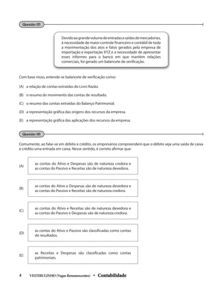 Devidoaograndevolumedeentradasesaídasdemercadorias,
à necessidade de maior controle financeiro e contábil de toda
a movimentação dos atos e fatos gerados pela empresa de
importação e exportação XYZ e a necessidade de apresentar
esses informes para o banco em que mantém relações
comerciais, foi gerado um balancete de verificação.
Comumente, ao falar-se em débito e crédito, os empresários compreendem que o débito seja uma saída de caixa
e crédito uma entrada em caixa. Nesse sentido, é correto afirmar que:
Questão 05
Questão 06
Com base nisso, entende-se balancete de verificação como:
(A) a relação de contas extraídas do Livro Razão.
(B) o resumo do movimento das contas de resultado.
(C) o resumo das contas extraídas do Balanço Patrimonial.
(D) a representação gráfica das origens dos recursos da empresa.
(E) a representação gráfica das aplicações dos recursos da empresa.
(A)
as contas do Ativo e Despesas são de natureza credora e
as contas do Passivo e Receitas são de natureza devedora.
(B)
as contas do Ativo e Despesas são de natureza devedora e
as contas do Passivo e Receitas são de natureza credora.
(C)
as contas do Ativo e Receitas são de natureza devedora e
as contas do Passivo e Despesas são de natureza credora.
(D)
as contas do Ativo e Passivo são classificadas como contas
de resultados.
(E)
as Receitas e Despesas são classificadas como contas
patrimoniais.
VESTIBULINHO(VagasRemanescentes) • Contabilidade
4
 