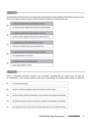 A constituição do Patrimônio de uma organização é representada através do Balanço Patrimonial, que por sua vez,
divide-se em Ativo e Passivo. No que se refere ao Ativo e ao Passivo, é correto afirmar que:
Questão 07
Questão 08
(A)
o total de investimentos está alocado no Ativo;
no Passivo, temos capitais de terceiros e capital próprio.
(B)
o total de investimentos está alocado no Passivo;
no Ativo, temos capitais de terceiros e capital próprio.
(C)
o capital próprio está representado no Ativo;
o Passivo é o destino dos recursos financeiros.
(D)
o capital de terceiros está representado no Ativo
e o Capital próprio no Passivo.
(E)
o capital de terceiros e capital próprio
estão representados no Ativo.
Carlos e Therezinha decidiram constituir uma sociedade, integralizando um capital social no valor de
R$ 2.500.000,00. A esse respeito, podemos dizer que a integralização do referido capital poderá ser efetuada:
(A) em moeda estrangeira.
(B) tanto em moeda estrangeira como em moeda corrente no país.
(C) embensmóveis,imóveiseintangíveis,nãosuscetíveisdeavaliaçãoemdinheiro.
(D) em dinheiro ou bens móveis ou imóveis, suscetíveis de avaliação em dinheiro.
(E) em moeda corrente no país e/ou em títulos adquiridos no mercado financeiro.
VESTIBULINHO(VagasRemanescentes) • Contabilidade 5
 