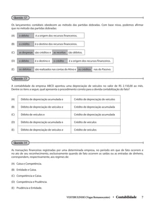 Os lançamentos contábeis obedecem ao método das partidas dobradas. Com base nisso, podemos afirmar
que no método das partidas dobradas:
Questão 12
A contabilidade da empresa ABCD apontou uma depreciação de veículos no valor de R$ 2.150,00 ao mês.
Dentre os itens a seguir, qual apresenta o procedimento correto para a devida contabilização do fato?
As transações financeiras registradas por uma determinada empresa, no período em que de fato ocorrem e
no ato de seu reconhecimento, exclusivamente quando de fato ocorrem as saídas ou as entradas de dinheiro,
correspondem, respectivamente, aos regimes de:
(A) Caixa e Competência.
(B) Entidade e Caixa.
(C) Competência e Caixa.
(D) Competência e Prudência.
(E) Prudência e Entidade.
Questão 13
Questão 14
(A) o débito é a origem dos recursos financeiros.
(B) o crédito é o destino dos recursos financeiros.
(C) as despesas são créditos e as receitas são débitos.
(D) o débito é o destino e o crédito é a origem dos recursos financeiros.
(E) os débitos são realizados nas contas do Ativo e os créditos nas do Passivo.
(A) Débito de depreciação acumulada e Crédito de depreciação de veículos
(B) Débito de depreciação de veículos e Crédito de depreciação acumulada
(C) Débito de veículos e Crédito de depreciação acumulada
(D) Débito de depreciação acumulada e Crédito de veículos
(E) Débito de depreciação de veículos e Crédito de veículos
VESTIBULINHO(VagasRemanescentes) • Contabilidade 7
 
