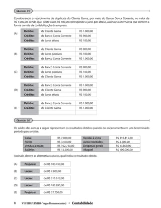 Considerando o recebimento de duplicata do Cliente Gama, por meio do Banco Conta Corrente, no valor de
R$ 1.000,00, sendo que, deste valor, R$ 100,00 corresponde a juros por atraso, assinale a alternativa que contem a
forma correta da contabilização da empresa.
Questão 15
Os saldos das contas a seguir representam os resultados obtidos quando do encerramento em um determinado
período para análise.
Questão 16
(A)
Débito: de Cliente Gama R$ 1.000,00
Crédito: de Banco Conta Corrente R$ 900,00
Crédito: de Juros ativos R$ 100,00
(B)
Débito: de Cliente Gama R$ 900,00
Débito: de Juros passivos R$ 100,00
Crédito: de Banco Conta Corrente R$ 1.000,00
(C)
Débito: de Banco Conta Corrente R$ 900,00
Débito: de Juros passivos R$ 100,00
Crédito: de Cliente Gama R$ 1.000,00
(D)
Débito: de Banco Conta Corrente R$ 1.000,00
Crédito: de Cliente Gama R$ 900,00
Crédito: de Juros ativos R$ 100,00
(E)
Débito: de Banco Conta Corrente R$ 1.000,00
Crédito: de Cliente Gama R$ 1.000,00
(A) Prejuízo: de R$ 103.450,00
(B) Lucro: de R$ 7.800,00
(C) Lucro: de R$ 315.610,00
(D) Lucro: de R$ 185.895,00
(E) Prejuízo: de R$ 32.250,00
Caixa R$ 7.800,00 Vendas à vista R$ 210.415,00
Fretes R$ 3.450,00 Juros recebidos R$ 2.500,00
Vendas à prazo R$ 102.730,00 Despesas gerais R$ 13.800,00
Salários R$ 12.500,00 Aluguel R$ 100.000,00
Assinale, dentre as alternativas abaixo, qual indica o resultado obtido.
VESTIBULINHO(VagasRemanescentes) • Contabilidade
8
 