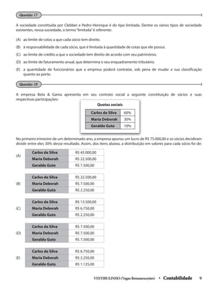 A sociedade constituída por Clebber e Pedro Henrique é do tipo limitada. Dentre os vários tipos de sociedade
existentes, nessa sociedade, o termo“limitada”é referente:
(A) ao limite de cotas a que cada sócio tem direito.
(B) à responsabilidade de cada sócio, que é limitada à quantidade de cotas que ele possui.
(C) ao limite de crédito a que a sociedade tem direito de acordo com seu patrimônio.
(D) ao limite de faturamento anual, que determina o seu enquadramento tributário.
(E) a quantidade de funcionários que a empresa poderá contratar, sob pena de mudar a sua classificação
quanto ao porte.
Questão 17
Questão 18
A empresa Beta & Gama apresenta em seu contrato social a seguinte constituição de sócios e suas
respectivas participações:
(A)
Carlos da Silva R$ 45.000,00
Maria Deborah R$ 22.500,00
Geraldo Guto R$ 7.500,00
(B)
Carlos da Silva R$ 22.500,00
Maria Deborah R$ 7.500,00
Geraldo Guto R$ 2.250,00
(C)
Carlos da Silva R$ 13.500,00
Maria Deborah R$ 6.750,00
Geraldo Guto R$ 2.250,00
(D)
Carlos da Silva R$ 7.500,00
Maria Deborah R$ 7.500,00
Geraldo Guto R$ 7.500,00
(E)
Carlos da Silva R$ 6.750,00
Maria Deborah R$ 2.250,00
Geraldo Guto R$ 1.125,00
No primeiro trimestre de um determinado ano, a empresa apurou um lucro de R$ 75.000,00 e os sócios decidiram
dividir entre eles 30% desse resultado. Assim, dos itens abaixo, a distribuição em valores para cada sócio foi de:
Carlos da Silva 60%
Maria Deborah 30%
Geraldo Guto 10%
Quotas sociais
VESTIBULINHO(VagasRemanescentes) • Contabilidade 9
 