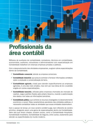 Contabilidade  A01
Profissionais da
área contábil
Milhares de auxiliares de contabilidade, contadores, técnicos em contabilidade,
economistas, auditores, consultores e administradores com especialização em
Contabilidade trabalham em diversas empresas privadas e públicas.
Com o desenvolvimento das atividades empresariais, surgiram várias especializações
dentro da Contabilidade.
Contabilidade comercial, atende as empresa comerciais
Contabilidade industrial, que procura controlar e fornecer informações contábeis
sobre a produção e comercialização de bens.
Contabilidade agrícola, criada para atender especificamente as empresas
agrícolas, é uma das mais simples, mas nem por isso deixa de ter a exatidão
exigida em outras especializações.
Contabilidade bancária, utilizada pelas empresas chamadas de mercado de
capitais, segue padrões fixados pelo próprio Governo, visando a padronização
dos dados e de todas as informações bancárias.
Contabilidade pública, que controla os recursos empregados no desenvolvimento
econômico e social. Pelas características peculiares das entidades públicas, é
necessário contabilizar todas as atividades que essas entidades desenvolvem.
Com o passar do tempo um novo cenário contábil surge, bem diferente do cenário
primitivo, obrigando assim uma gama de especializações dentro da Contabilidade.
Além das que foram citadas, existem outras, como a Contabilidade Hospitalar,
Contabilidade Imobiliária, Contabilidade de Seguros, entre outras, exatamente para
atender as especificidades do mundo moderno.





 