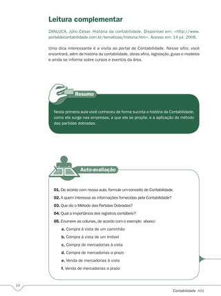 10
Contabilidade  A01
Nesta primeira aula você conheceu de forma sucinta a história da Contabilidade,
como ela surge nas empresas, a que ela se propõe, e a aplicação do método
das partidas dobradas.
01. De acordo com nossa aula, formule um conceito de Contabilidade.
02. A quem interessa as informações fornecidas pela Contabilidade?
03. Que diz o Método das Partidas Dobradas?
04. Qual a importância dos registros contábeis?
05. Enumere as colunas, de acordo com o exemplo  abaixo:
a. Compra à vista de um caminhão
b. Compra à vista de um Imóvel
c. Compra de mercadorias à vista
d. Compra de mercadorias a prazo
e. Venda de mercadorias à vista
f. Venda de mercadorias a prazo
Leitura complementar
ZANLUCA, Júlio César. História da contabilidade. Disponível em: http://www.
portaldecontabilidade.com.br/tematicas/historia.htm. Acesso em: 14 jul. 2008.
Uma dica interessante é a visita ao portal de Contabilidade. Nesse sítio, você
encontrará, além de história da contabilidade, obras afins, legislação, guias e modelos
e ainda se informa sobre cursos e eventos da área.
 