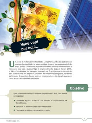 U
m pouco da história da Contabilidade. É importante, antes de você começar
a estudar Contabilidade, ter a oportunidade de saber que essa ciência é tão
antiga quanto a história da própria humanidade. O conhecimento contábil é
necessário para todo e qualquer tipo de empreendimento. Segundo Marion (2005,
p. 24), a Contabilidade é a linguagem dos negócios. É um instrumento de medição
para os resultados das empresas, analisa o desempenho dos negócios, norteando
as tomadas de decisões. Sendo assim, é imprescindível esta disciplina para um
curso técnico em atividades comerciais.
Após o desenvolvimento do conteúdo proposto nesta aula, você deverá
ser capaz de:
Conhecer alguns aspectos da história e importância da
Contabilidade.
Identificar as especificidades da Contabilidade.
Estabelecer a diferença entre débito e crédito.




Contabilidade  A01
Você verá
por aqui...
Objetivo
 