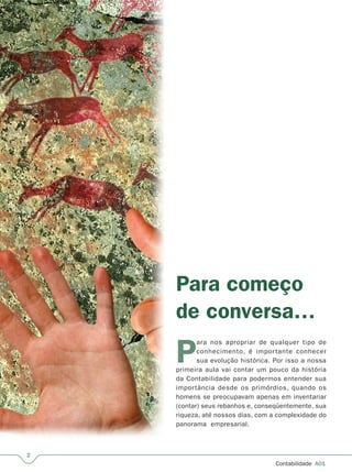 Contabilidade  A01
Para começo
de conversa…
P
ara nos apropriar de qualquer tipo de
conhecimento, é importante conhecer
sua evolução histórica. Por isso a nossa
primeira aula vai contar um pouco da história
da Contabilidade para podermos entender sua
importância desde os primórdios, quando os
homens se preocupavam apenas em inventariar
(contar) seus rebanhos e, conseqüentemente, sua
riqueza, até nossos dias, com a complexidade do
panorama  empresarial.
 