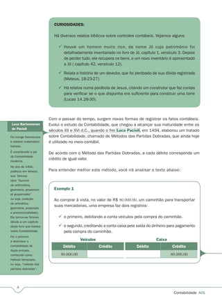 Contabilidade  A01
Exemplo 1
Ao comprar à vista, no valor de R$ 80.000,00, um caminhão para transportar
suas mercadorias, uma empresa faz dois registros:
o primeiro, debitando a conta veículos pela compra do caminhão.
o segundo, creditando a conta caixa pela saída do dinheiro para pagamento
pela compra do caminhão.
Débito Crédito
80.000,00
Caixa
Débito Crédito
80.000,00
Veículos


CURIOSIDADES:
Há diversos relatos bíblicos sobre controles contábeis. Vejamos alguns:
Houve um homem muito rico, de nome Jó cujo patrimônio foi
detalhadamente inventariado no livro de Jó, capítulo 1, versículo 3. Depois
de perder tudo, ele recupera os bens, e um novo inventário é apresentado
a Jó ( capítulo 42, versículo 12).
Relata a história de um devedor, que foi perdoado de sua dívida registrada
(Mateus, 18-23-27).
Há relatos numa parábola de Jesus, citando um construtor que faz contas
para verificar se o que dispunha era suficiente para construir uma torre
(Lucas 14.28-30).



Com o passar do tempo, surgem novas formas de registrar os fatos contábeis.
Evolui o estudo da Contabilidade, que chegou a alcançar sua maturidade entre os
séculos XII e XVI d.C., quando o frei Luca Pacioli, em 1494, elaborou um tratado
sobre Contabilidade, chamado de Métodos das Partidas Dobradas, que ainda hoje
é utilizado no meio contábil.
De acordo com o Método das Partidas Dobradas, a cada débito corresponde um
crédito de igual valor.
Para entender melhor este método, você irá analisar o texto abaixo:
Luca Bartomomeo
de Pacioli
Foi monge franciscano
e célebre matemático
italiano.
É considerado o pai
da Contabilidade
moderna.
No ano de 1494,
publicou em Veneza,
sua famosa
obra “Summa
de arithmetica,
geometria, proportion
et propornalite”
ou seja, (coleção
de aritmética,
geometria, proporção
e porporcionalidade).
Ele tornou-se famoso
devido a um capítulo
deste livro que tratava
sobre Contabilidade.
Foi o primeiro
a descrever a
contabilidade de
dupla entrada,
conhecido como
método Veneziano,
ou seja, “método das
partidas dobradas”.
 