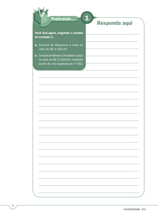 Contabilidade  A01
Praticando... 1
Responda aqui
Você fará agora, seguindo o modelo
do exemplo 1.
a.	 Compra de Máquinas à vista no
valor de R$ 4.500,00.
b.	 CompradeMóveiseUtensíliosaprazo
no valor de R$ 12.000,00, mediante
aceite de uma duplicata de nº 002.
 