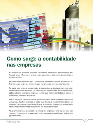 Contabilidade  A01
Como surge a contabilidade
nas empresas
A Contabilidade é um dos principais sistemas de informações das empresas. Ela
fornece várias informações e dados para as decisões dos sócios proprietários e
administradores.
As informações oferecidas pela Contabilidade interessam também aos bancos, às
financeiras, às empresas fornecedoras e compradoras, bem como ao Governo.
Às vezes, uma empresa tem condição de desenvolver-se, bastando para isso obter
recursos financeiros externos. Um banco poderá emprestar-lhe esses recursos se,
após analisar o balanço da empresa, concluir que ela tem condições de aplicar o
empréstimo com bons resultados.
Muitas empresas, antes de efetuar grandes vendas a outras empresas, costumam
verificar se estas têm condições de saldar suas dívidas. O inverso também ocorre: as
empresas compradoras procuram verificar se as empresas fornecedoras têm recursos
necessários para atender os seus pedidos nos prazos estipulados.
Ao governo interessa o sucesso e a solidez das empresas, uma vez que elas são
direta ou indiretamente responsáveis pelos recursos necessários as realizações
governamentais.
 