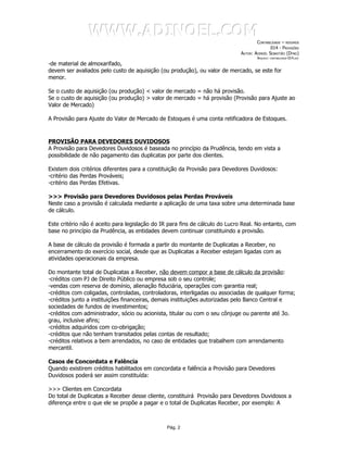 WWW.ADINOEL.COM
                                                                                     CONTABILIDADE – RESUMOS
                                                                                             014 - PROVISÕES
                                                                             AUTOR: ADINOÉL SEBASTIÃO (DYNO)
                                                                                     ARQUIVO:   CONTABILIDADE-014.DOC

-de material de almoxarifado,
devem ser avaliados pelo custo de aquisição (ou produção), ou valor de mercado, se este for
menor.

Se o custo de aquisição (ou produção) < valor de mercado = não há provisão.
Se o custo de aquisição (ou produção) > valor de mercado = há provisão (Provisão para Ajuste ao
Valor de Mercado)

A Provisão para Ajuste do Valor de Mercado de Estoques é uma conta retificadora de Estoques.



PROVISÃO PARA DEVEDORES DUVIDOSOS
A Provisão para Devedores Duvidosos é baseada no princípio da Prudência, tendo em vista a
possibilidade de não pagamento das duplicatas por parte dos clientes.

Existem dois critérios diferentes para a constituição da Provisão para Devedores Duvidosos:
-critério das Perdas Prováveis;
-critério das Perdas Efetivas.

>>> Provisão para Devedores Duvidosos pelas Perdas Prováveis
Neste caso a provisão é calculada mediante a aplicação de uma taxa sobre uma determinada base
de cálculo.

Este critério não é aceito para legislação do IR para fins de cálculo do Lucro Real. No entanto, com
base no princípio da Prudência, as entidades devem continuar constituindo a provisão.

A base de cálculo da provisão é formada a partir do montante de Duplicatas a Receber, no
encerramento do exercício social, desde que as Duplicatas a Receber estejam ligadas com as
atividades operacionais da empresa.

Do montante total de Duplicatas a Receber, não devem compor a base de cálculo da provisão:
-créditos com PJ de Direito Público ou empresa sob o seu controle;
-vendas com reserva de domínio, alienação fiduciária, operações com garantia real;
-créditos com coligadas, controladas, controladoras, interligadas ou associadas de qualquer forma;
-créditos junto a instituições financeiras, demais instituições autorizadas pelo Banco Central e
sociedades de fundos de investimentos;
-créditos com administrador, sócio ou acionista, titular ou com o seu cônjuge ou parente até 3o.
grau, inclusive afins;
-créditos adquiridos com co-obrigação;
-créditos que não tenham transitados pelas contas de resultado;
-créditos relativos a bem arrendados, no caso de entidades que trabalhem com arrendamento
mercantil.

Casos de Concordata e Falência
Quando existirem créditos habilitados em concordata e falência a Provisão para Devedores
Duvidosos poderá ser assim constituída:

>>> Clientes em Concordata
Do total de Duplicatas a Receber desse cliente, constituirá Provisão para Devedores Duvidosos a
diferença entre o que ele se propõe a pagar e o total de Duplicatas Receber, por exemplo: A



                                               Pág. 2
 