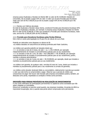 WWW.ADINOEL.COM
                                                                                           CONTABILIDADE – RESUMOS
                                                                                                   014 - PROVISÕES
                                                                                   AUTOR: ADINOÉL SEBASTIÃO (DYNO)
                                                                                           ARQUIVO:   CONTABILIDADE-014.DOC

empresa possui Duplicatas a Receber do Cliente ABC no valor de R$ 10.000,00. Estando em
concordata, ele se propõe a pagar 65% do valor. O valor que irá para Provisão para Duvidosos
neste caso será de R$ 3.500,00 já que ele se propõe a pagar 65% de R$ 10.000,00 que é R$
6.500,00.

>>> Clientes com Falência decretada
Do total de Duplicatas a Receber desse cliente, constituirá Provisão para Devedores Duvidosos 50%
do valor de Duplicatas a Receber, por exemplo: A empresa possui Duplicatas a Receber do Cliente
BCD no valor de R$ 25.000,00. O valor que constituirá a Provisão para Devedores Duvidosos, neste
caso, será de R$ 12.500,00 (50% de R$ 25.000,00).

>>> Provisão para Devedores Duvidosos pelas Perdas Efetivas
Este critério é aceito pela legislação do IR para fins de cálculo do Lucro Real.

Poderão ser deduzidas como despesas no cálculo do IR:
-os créditos baixados em decorrência de sentença proferida pelo Poder Judiciário;

-os créditos sem garantia poderão ser baixados desde que:
>>> os vencidos a mais de 6 meses, de valor = ou > a R$ 5.000,00, por operação
independentemente de iniciados os procedimentos judiciais para ao seu recebimento;
>>> os vencidos a mais de 1 ano, de valor < R$ 5.000,000 e > R$ 30.000,00, por operação
independentemente de iniciados os procedimentos judiciais para ao seu recebimento, porém,
mantida a cobrança administrativa;
>>> os vencidos a mais de 2 anos, de valor < R$ 30.000,00, por operação, desde que iniciados e
mantidos os procedimentos judiciais para ao seu recebimento;

-os créditos com garantia, de qualquer valor, vencidos há mais de 2 anos, desde que iniciados e
mantidos os procedimentos judiciais para o seu recebimento ou arresto de garantais;

-os créditos contra devedor declarado falido ou concordatário, relativamente à parcela que exceder
o valor que este tenha se comprometido a pagar. Observar que a parcela de crédito cujo
compromisso de pagar não houver sido honrado pela empresa concordatária poderá, também, ser
deduzida como perda, respeitadas as condições e limites acima previstos.



PROVISÃO PARA PERDAS PROVÁVEIS NA REALIZAÇÃO DE INVESTIMENTOS
É uma conta retificadora de participações permanentes no capital de outras sociedades que não
sejam coligadas ou controladas.
Deverá ser constituída no exercício social quando, nas empresas investidas, há perdas de difícil ou
improvável recuperação, isto é, quando essa perda estiver comprovada como permanente.




                                                 Pág. 3
 