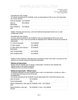 WWW.ADINOEL.COM
                                                                                     CONTABILIDADE – RESUMOS
                                                                                          015 - DEPRECIAÇÃO
                                                                             AUTOR: ADINOÉL SEBASTIÃO (DYNO)
                                                                                     ARQUIVO:   CONTABILIDADE-015.DOC




Exemplificando valor contábil:
Um veículo comprado por R$ 10.000,00, sendo sua depreciação de 20% ao ano, já foi depreciado
por 3 anos, teremos:
Custo de aquisição     R$ 10.000,00
Valor da               R$ 6.000,00
depreciação
Valor contábil do      R$ 4.000,00
bem

Detalhe: Passando mais dois anos, o bem será totalmente depreciado ficando com um valor
contábil igual a ZERO.

Exemplificando valor residual:
Um outro veículo comprado por R$ 10.000,00, sendo sua depreciação de 20% ao ano, já foi
depreciado por 3 anos, e tem uma previsão de realização de R$ 1.000,00 ao final do seu período de
depreciação.
(+) Custo de aquisição                  R$ 10.000,00
(-) Valor residual                      R$ 1.000,00
(=) Base cálculo para calcular a        R$ 9.000,00
depreciação
Valor da depreciação                    R$ 5.400,00
Valor contábil do bem                   R$ 3.600,00



Detalhe: O valor residual é o valor pelo qual se conseguiria vender o bem após o seu prazo de vida
útil dentro da empresa (depois de totalmente depreciado).

Métodos de Depreciação
Existem diversos métodos para se calcular a depreciação, no Brasil os mais utilizados são:
-Método Linear ou das quotas constantes;
-Método de Cole ou da soma dos dígitos.

Método de depreciação - Método Linear
É calculando aplicando uma taxa constante sobre o valor a ser depreciado, ou divide-se o valor a
ser depreciado pelo tempo de vida útil do bem.
Exemplificando:
Um veículo comprado por R$ 10.000,00. Taxa de depreciação 20%. Vida útil do veículo 5 anos.
Valor do Veículo                      R$ 10.000,00
Taxa de depreciação                   20%
Cálculo multiplicando o valor pela R$ 10.000,00 x 20% = R$ 2.000,00
10%
Cálculo dividindo o valor pela        R$ 10.000,00 / 5 anos = R$ 2.000,00
vida útil



                                                     Pág. 2
 
