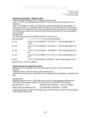 WWW.ADINOEL.COM
                                                                                     CONTABILIDADE – RESUMOS
                                                                                          015 - DEPRECIAÇÃO
                                                                             AUTOR: ADINOÉL SEBASTIÃO (DYNO)
                                                                                     ARQUIVO:   CONTABILIDADE-015.DOC




Método de depreciação - Método de Cole
A depreciação pelo Método de Cole é calculada da seguinte forma:
-Fase 1 => Soma-se os algarismos que compõem o número de anos de vida útil do bem a ser
depreciado;
-Fase 2 => Multiplica-se o valor a ser depreciado a cada ano pela fração cujo denominador é a
soma obtida na fase 1, e o numerador, para o primeiro ano, é o total de anos da vida útil do bem.
O numerador para o segundo ano é o número de vida útil do bem diminuindo-se 1 ano já passado.
O numerador para o terceiro é o número de vida útil do bem diminuindo-se 2 anos já passados, e
assim por diante.
Exemplificando:
Um veículo comprado por R$ 10.000,00. Vida útil do veículo 5 anos.
Soma dos dígitos       1 + 2 + 3 + 4 + 5 = 15 (15 será o denominador)
1o. ano                5 anos / 15 x R$ 10.000,00 = R$ 3.333,33 => valor da depreciação do
                       1o.ano
2o. ano                4 anos / 15 x R$ 10.000,00 = R$ 2.666,67 => valor da depreciação do 2o.
                       ano
3o. ano                3 anos / 15 x R$ 10.000,00 = R$ 2.000,00 => valor da depreciação do 3o.
                       ano
4o. ano                2 anos /15 x R$ 10.000,00 = R$ 1.333,33 => valor da depreciação do 4o.
                       ano
5o. ano                1 ano / 15 x R$ 10.000,00 = R$ 666,67 = valor da depreciação do 5 ano.
Soma ao fim de 5 anos R$ 10.000,00

Depreciação de bens adquiridos usados
Quando um bem for adquirido e este já for usado, deveremos usar o maior prazo dentre os
seguintes:
-metade do prazo de vida útil do bem quando adquirido novo;
-restante de vida útil do bem, considerado este em relação à primeira instalação ou utilização desse
bem.

Exemplificando:
Maquinário adquirido novo em 10/05/1996. Vida útil 4 anos. Estará totalmente depreciado em
10/05/2000. Nossa empresa compra este veículo usado em 10/08/1998. Assim teremos:
Vida útil do bem = 4 anos                Metade da vida útil do bem = 2 anos ou 24 meses
Tempo de vida útil restante do bem       De 10/08/1998 a 10/05/2000 = 21 meses
O tempo usado para se realizar a depreciação desse maquinário será de 2 anos em nossa empresa,
sendo a taxa de 50% ao ano.




                                               Pág. 3
 