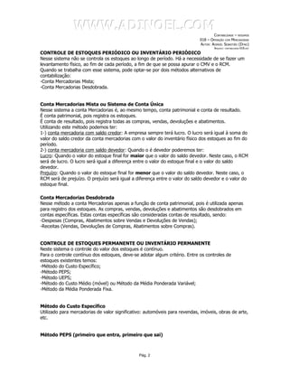 WWW.ADINOEL.COM
                                                                                    CONTABILIDADE – RESUMOS
                                                                            018 – OPERAÇÃO COM MERCADORIAS
                                                                            AUTOR: ADINOÉL SEBASTIÃO (DYNO)
                                                                                     ARQUIVO:   CONTABILIDADE-018.DOC

CONTROLE DE ESTOQUES PERIÓDICO OU INVENTÁRIO PERIÓDICO
Nesse sistema não se controla os estoques ao longo de período. Há a necessidade de se fazer um
levantamento físico, ao fim de cada período, a fim de que se possa apurar o CMV e o RCM.
Quando se trabalha com esse sistema, pode optar-se por dois métodos alternativos de
contabilização:
-Conta Mercadorias Mista;
-Conta Mercadorias Desdobrada.


Conta Mercadorias Mista ou Sistema de Conta Única
Nesse sistema a conta Mercadorias é, ao mesmo tempo, conta patrimonial e conta de resultado.
É conta patrimonial, pois registra os estoques.
É conta de resultado, pois registra todas as compras, vendas, devoluções e abatimentos.
Utilizando este método podemos ter:
1-) conta mercadoria com saldo credor: A empresa sempre terá lucro. O lucro será igual à soma do
valor do saldo credor da conta mercadorias com o valor do inventário físico dos estoques ao fim do
período.
2-) conta mercadoria com saldo devedor: Quando o é devedor poderemos ter:
Lucro: Quando o valor do estoque final for maior que o valor do saldo devedor. Neste caso, o RCM
será de lucro. O lucro será igual a diferença entre o valor do estoque final e o valor do saldo
devedor.
Prejuízo: Quando o valor do estoque final for menor que o valor do saldo devedor. Neste caso, o
RCM será de prejuízo. O prejuízo será igual a diferença entre o valor do saldo devedor e o valor do
estoque final.

Conta Mercadorias Desdobrada
Nesse método a conta Mercadorias apenas a função de conta patrimonial, pois é utilizada apenas
para registro dos estoques. As compras, vendas, devoluções e abatimentos são desdobrados em
contas específicas. Estas contas específicas são consideradas contas de resultado, sendo:
-Despesas (Compras, Abatimentos sobre Vendas e Devoluções de Vendas);
-Receitas (Vendas, Devoluções de Compras, Abatimentos sobre Compras).


CONTROLE DE ESTOQUES PERMANENTE OU INVENTÁRIO PERMANENTE
Neste sistema o controle do valor dos estoques é contínuo.
Para o controle contínuo dos estoques, deve-se adotar algum critério. Entre os controles de
estoques existentes temos:
-Método do Custo Específico;
-Método PEPS;
-Método UEPS;
-Método do Custo Médio (móvel) ou Método da Média Ponderada Variável;
-Método da Média Ponderada Fixa.


Método do Custo Específico
Utilizado para mercadorias de valor significativo: automóveis para revendas, imóveis, obras de arte,
etc.


Método PEPS (primeiro que entra, primeiro que sai)



                                               Pág. 2
 