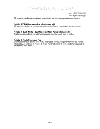 WWW.ADINOEL.COM
                                                                                  CONTABILIDADE – RESUMOS
                                                                          018 – OPERAÇÃO COM MERCADORIAS
                                                                          AUTOR: ADINOÉL SEBASTIÃO (DYNO)
                                                                                   ARQUIVO:   CONTABILIDADE-018.DOC

Dá-se primeiro saída nas mercadorias mais antigas, ficando nos estoques as mais recentes.


Método UEPS (último que entra, primeiro que sai)
Dá-se primeiro saídas nas mercadorias mais recentes, ficando nos estoques as mais antigas.


Método do Custo Médio – (ou Método de Média Ponderada Variável)
A cada nova aquisição de mercadorias é calculada uma nova média para os custos.


Método da Média Ponderada Fixa
Este método consiste de uma única média para todo o período, independentemente das vendas
intercaladas, ao contrário do Método da Média Ponderada Variável, onde a cada nova aquisição é
apurada uma nova média.




                                              Pág. 3
 