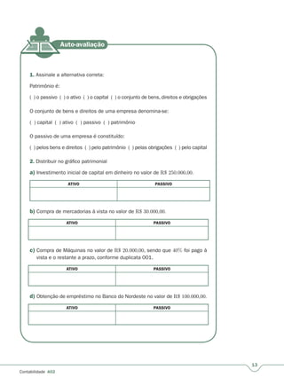 13
Contabilidade A02
1. Assinale a alternativa correta:
Patrimônio é:
( ) o passivo ( ) o ativo ( ) o capital ( ) o conjunto de bens, direitos e obrigações
O conjunto de bens e direitos de uma empresa denomina-se:
( ) capital ( ) ativo ( ) passivo ( ) patrimônio
O passivo de uma empresa é constituído:
( ) pelos bens e direitos ( ) pelo patrimônio ( ) pelas obrigações ( ) pelo capital
2. Distribuir no gráfico patrimonial
a) Investimento inicial de capital em dinheiro no valor de R$ 250.000,00.
ATIVO PASSIVO
b) Compra de mercadorias à vista no valor de R$ 30.000,00.
ATIVO PASSIVO
c) Compra de Máquinas no valor de R$ 20.000,00, sendo que 40% foi pago à
vista e o restante a prazo, conforme duplicata 001.
ATIVO PASSIVO
d) Obtenção de empréstimo no Banco do Nordeste no valor de R$ 100.000,00.
ATIVO PASSIVO
 