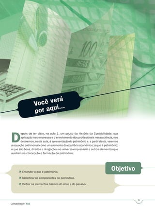 1
Contabilidade A02
Você verá
por aqui...
Objetivo
D
epois de ter visto, na aula 1, um pouco da história da Contabilidade, sua
aplicação nas empresas e o envolvimento dos profissionais nessa ciência, nos
deteremos, nesta aula, à apresentação do patrimônio e, a partir deste, veremos
a equação patrimonial como um elemento do equilíbrio econômico; o que é patrimônio;
o que são bens, direitos e obrigações no universo empresarial e outros elementos que
auxiliam na concepção e formação do patrimônio.
 Entender o que é patrimônio.
 Identificar os componentes do patrimônio.
 Definir os elementos básicos do ativo e do passivo.
 
