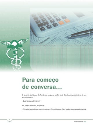 2
Contabilidade A02
Para começo
de conversa…
O gerente do Banco do Nordeste pergunta ao Sr. José Cavalcanti, proprietário de um
supermercado.
- Qual o seu patrimônio?
Sr. José Cavalcanti, responde:
- Primeiramente tenho que consultar a Contabilidade. Para poder te dar essa resposta.
 