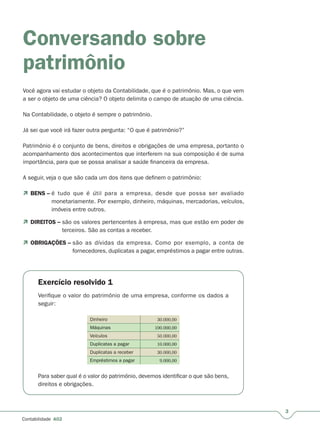 3
Contabilidade A02
Conversando sobre
patrimônio
Você agora vai estudar o objeto da Contabilidade, que é o patrimônio. Mas, o que vem
a ser o objeto de uma ciência? O objeto delimita o campo de atuação de uma ciência.
Na Contabilidade, o objeto é sempre o patrimônio.
Já sei que você irá fazer outra pergunta: “O que é patrimônio?”
Patrimônio é o conjunto de bens, direitos e obrigações de uma empresa, portanto o
acompanhamento dos acontecimentos que interferem na sua composição é de suma
importância, para que se possa analisar a saúde financeira da empresa.
A seguir, veja o que são cada um dos itens que definem o patrimônio:
 BENS – é tudo que é útil para a empresa, desde que possa ser avaliado
monetariamente. Por exemplo, dinheiro, máquinas, mercadorias, veículos,
imóveis entre outros.
 DIREITOS – são os valores pertencentes à empresa, mas que estão em poder de–
terceiros. São as contas a receber.
 OBRIGAÇÕES – são as dívidas da empresa. Como por exemplo, a conta de–
fornecedores, duplicatas a pagar, empréstimos a pagar entre outras.
Exercício resolvido 1
Verifique o valor do patrimônio de uma empresa, conforme os dados a
seguir:
Dinheiro 30.000,00
Máquinas 100.000,00
Veículos 50.000,00
Duplicatas a pagar 10.000,00
Duplicatas a receber 30.000,00
Empréstimos a pagar 9.000,00
Para saber qual é o valor do patrimônio, devemos identificar o que são bens,
direitos e obrigações.
 
