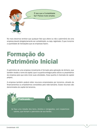 5
Contabilidade A02
No mais devemos lembrar que qualquer fato que altere ou não o patrimônio de uma
empresa deverá obrigatoriamente ser contabilizado, ou seja, registrado. E que é enorme
a quantidade de transações que as empresas fazem.
Formação do
Patrimônio Inicial
O patrimônio de uma empresa inicialmente é formado pela aplicação de dinheiro, que
também recebe o nome de capital, que é a quantia entregue pelos sócios ou proprietários
da empresa para que esta inicie suas atividades. Essa quantia é chamada de capital
próprio.
A empresa também poderá obter recursos emprestados por terceiros, através de
financiamentos ou empréstimos concedidos pela rede bancária. Esses recursos são
denominados de capital de terceiros.
É isso que a Contabilidade
faz? Parece muito simples.
1Praticando...
1. Faça uma relação dos bens, direitos e obrigações, com respectivos
valores, que formam o patrimônio de sua família.
 