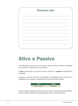 6
Contabilidade A02
Responda aqui
Ativo e Passivo
A Contabilidade convencionou nomes para o conjunto de bens, direitos e obrigações
que constituem o patrimônio de uma empresa.
O ativo corresponde ao conjunto de bens e direitos e o passivo corresponde às
obrigações.
No passivo, teremos dois tipos de obrigações. As obrigações com terceiros e as
obrigações com os sócios ou proprietários que denominamos de capital.
ATIVO PASSIVO
Bens + Direitos Obrigações
A partir de agora, podemos verificar o que ocorre com a representação do patrimônio
de uma empresa quantitativa e qualitativamente. Veja os exemplos abaixo.
 