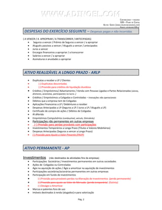 WWW.ADINOEL.COM
                                                                                               CONTABILIDADE – RESUMOS
                                                                                                028 – PLANO DE CONTAS
                                                                           AUTOR: GIVÉIO   (WWW.FORUMCONCURSEIROS.COM)
                                                                                                ARQUIVO:   CONTABILIDADE-028.DOC



 DESPESAS DO EXERCÍCIO SEGUINTE – Despesas pagas e não incorridas
( A VENCER / A APROPRIAR / A TRANSCORRER / ANTECIPADAS)
     •   Seguros a vencer / Prêmio de Seguros a vencer / a apropriar
     • Aluguéis passivos a vencer / Aluguéis a vencer / antecipados
     • Juros a vencer
     • Encargos financeiros a apropriar / a transcorrer
     • Salários a vencer / a apropriar
     • Assinaturas e anuidades a apropriar




 ATIVO REALIZÁVEL A LONGO PRAZO - ARLP
    •   Duplicatas a receber a LP / Clientes
    •        (-) Duplicatas descontadas
    •        (-) Provisão para créditos de liquidação duvidosa
    •   Créditos / Empréstimos/ Adiantamento / Venda com Pessoas Ligadas e Partes Relacionadas (sócios,
        diretores, acionistas, participantes no lucro..)
    •   Créditos / Empréstimos a Coligadas e Controladas – transações não operacionais
    •   Débitos que a empresa tem de Coligadas
    •   Aplicações Financeiras a LP / Debêntures a receber
    •   Despesas Antecipadas a LP (Seguros a LP / Juros a LP / Aluguéis a LP)
    •   Certificado de compra de ações / Débitos de Coligadas
    •   IR diferido
    •   Empréstimos Compulsórios (combustível, veículo, Eletrobrás)
    •   Participações não permanentes em outras empresas
    •     (-) Provisão para perdas prováveis com participações
    •   Investimentos Temporários a Longa Prazo (Títulos e Valores Mobiliários)
    •   Despesas Antecipadas (Seguros a vencer a Longo Prazo)
    •   (-) Provisão para Ajuste a Valor Presente (PAVP)




 ATIVO PERMANENTE - AP

Investimentos             (não destinados às atividades fins da empresa)
    •   Participações Societárias / Investimentos permanentes em outras sociedades
    •   Ações de Coligadas ou Controladas
    •   Ágio na aquisição de ações / Ágio a amortizar na aquisição de investimentos
    •   Participações societárias/acionárias permanentes em outras empresas
    •   Participação em fundo de investimentos
    •        (-) Provisão para prováveis perdas na Alienação de Investimentos (perda permanente)
    •        (-) Provisão para ajuste ao Valor de Mercado (perda temporária) (Extinta)
    •        (-) Deságio a Amortizar
    •   Marcas e patentes fora de uso
    •   Imóveis destinados à renda (alugados) e para valorização

                                                           Pág. 2
 