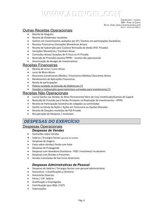 WWW.ADINOEL.COM
                                                                                           CONTABILIDADE – RESUMOS
                                                                                            028 – PLANO DE CONTAS
                                                                       AUTOR: GIVÉIO   (WWW.FORUMCONCURSEIROS.COM)
                                                                                            ARQUIVO:   CONTABILIDADE-028.DOC


Outras Receitas Operacionais
  •   Receita de Aluguéis
  •   Receita de Dividendos recebidos
  •   Ganhos em Investimentos avaliados por EP / Ganhos em participações Societárias
  •   Receitas Financeiras (Variações Monetárias Ativas)
  •   Receita de Subvenção para Custeio/ Remissão de dívida (PJD Privado)
  •   Variações Monetárias / Cambiais Ativas
  •   Comissões Ativas/ Doações de P.Física ou PJ Privada
  •   Reversão de Provisões (exceto PPPRI – receita não operacional)
  •   Amortização de deságio de investimentos
Receitas Financeiras
  •   Receita de Juros / Juros Ativos
  •   Juros de Mora Ativos
  •   Descontos Condicionais Obtidos / Financeiros Obtidos/ Descontos Ativos
  •   Rendimentos de Aplicações Financeiras
  •   Renda de participações
  •   Prêmio recebido na emissão de Debêntures (?)
  •   Doações e Subvenções governamentais e privadas para Investimento (?)
Receitas Não Operacionais
  •   Lucro/ Ganho nas Vendas do Ativo Permanente/ Bens de Uso/ Imobilizado/Ganhos de Capital
  •   Reversão de Provisão para Perdas Prováveis na Realização de Investimentos - PPPRI
  •   Receita de Participação Societária de coligadas ou controladas
  •   Ganho na Venda de Ações / Ações em Tesouraria ou Quotas liberadas
  •   Receita de Doações recebidas de PJD Privado
  •   Recuperação de Despesas / Insolvíveis


DESPESAS DO EXERCÍCIO
Despesas Operacionais
      Despesas de Vendas
  •   Comissões sobre Vendas
  •   Salários / Encargos Sociais (pessoal de vendas)
  •   Despesas de Viagens
  •   Frete sobre Vendas/ Perda com frete
  •   Despesas de Propaganda
  •   Despesas com devedores Duvidosos - PDD / Insolvíveis/ Incobráveis
  •   Despesas com Brindes e Presentes
  •   Vendas Canceladas de Exercícios Anteriores

      Despesas Administrativas de Pessoal
  •   Despesas de Salários / Encargos Sociais com pessoal administrativo
  •   Honorários e Gratificações a Diretoria
  •   Honorários Diversos
  •   Férias / 13º. Salário
  •   Gratificação a Empregados
  •   Contribuição para INSS / FGTS
  •   Indenizações



                                                Pág. 6
 