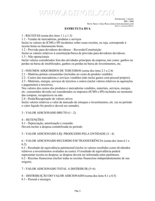 WWW.ADINOEL.COM
                                                                                          CONTABILIDADE – RESUMOS
                                                                                                     029 – DVA
                                                        AUTOR: KAZUO E CARLA RUGILA   (WWW.FORUMCONCURSEIROS.COM)
                                                                                           ARQUIVO:   CONTABILIDADE-029.DOC


                                     ESTRUTUTA DVA

1 - RECEITAS (soma dos itens 1.1 a 1.3)
1.1 - Vendas de mercadorias, produtos e serviços
Inclui os valores do ICMS e IPI incidentes sobre essas receitas, ou seja, corresponde à
receita bruta ou faturamento bruto.
1.2 - Provisão para devedores duvidosos – Reversão/Constituição
Inclui os valores relativos à constituição/baixa de provisão para devedores duvidosos.
1.3 - Não operacionais
Inclui valores considerados fora das atividades principais da empresa, tais como: ganhos ou
perdas na baixa de imobilizados, ganhos ou perdas na baixa de investimentos, etc.

2 - INSUMOS ADQUIRIDOS DE TERCEIROS (soma dos itens 2.1 a 2.4)
2.1 - Matérias-primas consumidas (incluídas no custo do produto vendido).
2.2 - Custos das mercadorias e serviços vendidos (não inclui gastos com pessoal próprio).
2.3 - Materiais, energia, serviços de terceiros e outros (inclui valores relativos às aquisições
e pagamentos a terceiros).
Nos valores dos custos dos produtos e mercadorias vendidos, materiais, serviços, energia,
etc. consumidos deverão ser considerados os impostos (ICMS e IPI) incluídos no momento
das compras, recuperáveis ou não.
2.4 - Perda/Recuperação de valores ativos
Inclui valores relativos a valor de mercado de estoques e investimentos, etc. (se no período
o valor líquido for positivo deverá ser somado).

3 - VALOR ADICIONADO BRUTO (1 - 2).

4 – RETENÇÕES
4.1 - Depreciação, amortização e exaustão
Deverá incluir a despesa contabilizada no período.

5 - VALOR ADICIONADO LÍQ. PRODUZIDO PELA ENTIDADE (3 - 4)

6 - VALOR ADICIONADO RECEBIDO EM TRANSFERÊNCIA (soma dos itens 6.1 e
6.2)
6.1 - Resultado de equivalência patrimonial (inclui os valores recebidos como dividendos
relativos a investimentos avaliados ao custo). O resultado de equivalência poderá
representar receita ou despesa; se despesa deverá ser informada entre parênteses.
6.2 - Receitas financeiras (incluir todas as receitas financeiras independentemente de sua
origem).

7 - VALOR ADICIONADO TOTAL A DISTRIBUIR (5+6)

8 – DISTRIBUIÇÃO DO VALOR ADICIONADO (soma dos itens 8.1 a 8.5)
8.1 - Pessoal e encargos


                                             Pág. 2
 