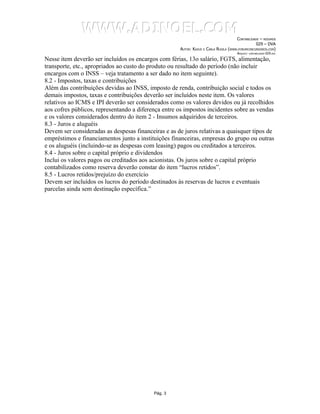 WWW.ADINOEL.COM
                                                                                       CONTABILIDADE – RESUMOS
                                                                                                  029 – DVA
                                                     AUTOR: KAZUO E CARLA RUGILA   (WWW.FORUMCONCURSEIROS.COM)
                                                                                        ARQUIVO:   CONTABILIDADE-029.DOC


Nesse item deverão ser incluídos os encargos com férias, 13o salário, FGTS, alimentação,
transporte, etc., apropriados ao custo do produto ou resultado do período (não incluir
encargos com o INSS – veja tratamento a ser dado no item seguinte).
8.2 - Impostos, taxas e contribuições
Além das contribuições devidas ao INSS, imposto de renda, contribuição social e todos os
demais impostos, taxas e contribuições deverão ser incluídos neste item. Os valores
relativos ao ICMS e IPI deverão ser considerados como os valores devidos ou já recolhidos
aos cofres públicos, representando a diferença entre os impostos incidentes sobre as vendas
e os valores considerados dentro do item 2 - Insumos adquiridos de terceiros.
8.3 - Juros e aluguéis
Devem ser consideradas as despesas financeiras e as de juros relativas a quaisquer tipos de
empréstimos e financiamentos junto a instituições financeiras, empresas do grupo ou outras
e os aluguéis (incluindo-se as despesas com leasing) pagos ou creditados a terceiros.
8.4 - Juros sobre o capital próprio e dividendos
Inclui os valores pagos ou creditados aos acionistas. Os juros sobre o capital próprio
contabilizados como reserva deverão constar do item “lucros retidos”.
8.5 - Lucros retidos/prejuízo do exercício
Devem ser incluídos os lucros do período destinados às reservas de lucros e eventuais
parcelas ainda sem destinação específica.”




                                           Pág. 3
 