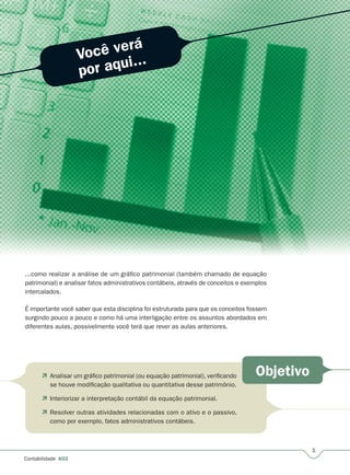 1
Contabilidade A03
Você verá
por aqui...
Objetivo
...como realizar a análise de um gráfico patrimonial (também chamado de equação
patrimonial) e analisar fatos administrativos contábeis, através de conceitos e exemplos
intercalados.
É importante você saber que esta disciplina foi estruturada para que os conceitos fossem
surgindo pouco a pouco e como há uma interligação entre os assuntos abordados em
diferentes aulas, possivelmente você terá que rever as aulas anteriores.
 Analisar um gráfico patrimonial (ou equação patrimonial), verificando
se houve modificação qualitativa ou quantitativa desse patrimônio.
 Interiorizar a interpretação contábil da equação patrimonial.
 Resolver outras atividades relacionadas com o ativo e o passivo,
como por exemplo, fatos administrativos contábeis.
 