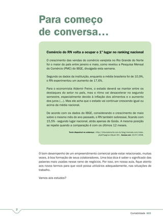 2
Contabilidade A03
Para começo
de conversa…
Comércio do RN volta a ocupar o 1º lugar no ranking nacional
O crescimento das vendas do comércio varejista no Rio Grande do Norte
foi o maior do país entre janeiro e maio, como revelou a Pesquisa Mensal
do Comércio (PMC) do IBGE, divulgada esta semana.
Segundo os dados da instituição, enquanto a média brasileira foi de 10,9%,
o RN experimentou um aumento de 17,6%.
Para o economista Aldemir Freire, o estado deverá se manter entre os
destaques do setor no país, mas o ritmo vai desacelerar no segundo
semestre, especialmente devido à inflação dos alimentos e o aumento
dos juros (...). Mas ele acha que o estado vai continuar crescendo igual ou
acima da média nacional.
De acordo com os dados do IBGE, considerando o crescimento de maio
sobre o mesmo mês do ano passado, o RN também sobressai, ficando com
15,5% - segundo lugar nacional, atrás apenas de Goiás. A mesma posição
se repete quando a comparação é com os últimos 12 meses.
 Texto disponível no endereço: <http://tribunadonorte.com.br/blog/mercado.com/index.
php5?pagina=2&cat=30>. Acesso em: 23/07/2008.
O bom desempenho de um empreendimento comercial pode estar relacionado, muitas
vezes, à boa formação de seus colaboradores. Uma boa dica é saber o significado das
palavras mais usadas nesse ramo de negócios. Por isso, em nossa aula, fique atento
aos novos termos para que você possa utilizá-los adequadamente, nas situações de
trabalho.
Vamos aos estudos?
 