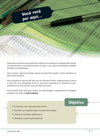 Você verá
por aqui...
Objetivo
1
Contabilidade A04
 Conceituar o que seja patrimônio líquido.
 Identificar as situações típicas do patrimônio líquido.
 Analisar as variações patrimoniais.
 Classificar os fatos administrativos.
Nesta aula, você verá o que é patrimônio líquido, como analisar as variações patrimoniaisNesta aula você verá o que é patrimônio líquido como analisar as variações patrimoniais
qualitativamente e quantitativamente, ou seja, o que essas modificações poderão
acarretar na contabilidade.
Verá, também, algumas situações típicas do patrimônio líquido e como classificar os
fatos administrativos.
Esta disciplina foi estruturada para que os conceitos fossem surgindo pouco a pouco
e como há uma interligação entre os assuntos abordados em diferentes aulas,
possivelmente você terá que rever as aulas anteriores.
Ao final desta aula, você pode verificar sua aprendizagem respondendo às atividades
propostas na seção de Auto-avaliação.
 