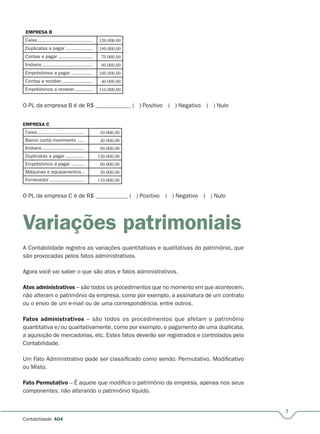 7
Contabilidade A04
EMPRESA B
Caixa....................................... 120.000,00
Duplicatas a pagar ...................r 180.000,00
Contas a pagar ........................r 70.000,00
Imóveis ................................... 80.000,00
Empréstimos a pagar ...............r 100.000,00
Contas a receber......................r 40.000,00
Empréstimos a receber.............r 110.000,00
O PL da empresa B é de R$ ____________ ( ) Positivo ( ) Negativo ( ) Nulo
EMPRESA C
Caixa................................. 50.000,00
Banco conta movimento ..... 40.000,00
Imóveis ............................. 80.000,00
Duplicatas a pagar .............r 120.000,00
Empréstimos a pagar .........r 90.000,00
Máquinas e equipamentos.. 20.000,00
Fornecedor ........................r 110.000,00
O PL da empresa C é de R$ ___________ ( ) Positivo ( ) Negativo ( ) Nulo
Variações patrimoniais
A Contabilidade registra as variações quantitativas e qualitativas do patrimônio, que
são provocadas pelos fatos administrativos.
Agora você vai saber o que são atos e fatos administrativos.
Atos administrativos – são todos os procedimentos que no momento em que acontecem,
não alteram o patrimônio da empresa, como por exemplo, a assinatura de um contrato
ou o envio de um e-mail ou de uma correspondência, entre outros.
Fatos administrativos – são todos os procedimentos que afetam o patrimônio
quantitativa e/ou qualitativamente, como por exemplo, o pagamento de uma duplicata,
a aquisição de mercadorias, etc. Estes fatos deverão ser registrados e controlados pela
Contabilidade.
Um Fato Administrativo pode ser classificado como sendo: Permutativo, Modificativo
ou Misto.
Fato Permutativo – É aquele que modifica o patrimônio da empresa, apenas nos seus
componentes, não alterando o patrimônio líquido.
 