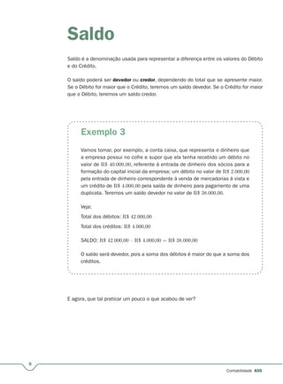 Exemplo 3
8
Contabilidade A05
Saldo
Saldo é a denominação usada para representar a diferença entre os valores do Débito
e do Crédito.
O saldo poderá ser devedor ou credor, dependendo do total que se apresente maior.
Se o Débito for maior que o Crédito, teremos um saldo devedor. Se o Crédito for maior
que o Débito, teremos um saldo credor.
Vamos tomar, por exemplo, a conta caixa, que representa o dinheiro que
a empresa possui no cofre e supor que ela tenha recebido um débito no
valor de R$ 40.000,00, referente à entrada de dinheiro dos sócios para a
formação do capital inicial da empresa; um débito no valor de R$ 2.000,00
pela entrada de dinheiro correspondente à venda de mercadorias à vista e
um crédito de R$ 4.000,00 pela saída de dinheiro para pagamento de uma
duplicata. Teremos um saldo devedor no valor de R$ 38.000,00.
Veja:
Total dos débitos: R$ 42.000,00
Total dos créditos: R$ 4.000,00
SALDO: R$ 42.000,00 – R$ 4.000,00 = R$ 38.000,00
O saldo será devedor, pois a soma dos débitos é maior do que a soma dos
créditos.
E agora, que tal praticar um pouco o que acabou de ver?
 