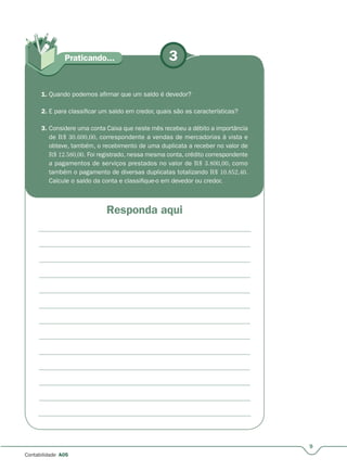 3
Responda aqui
Praticando...
9
Contabilidade A05
1. Quando podemos afirmar que um saldo é devedor?
2. E para classificar um saldo em credor, quais são as características?
3. Considere uma conta Caixa que neste mês recebeu a débito a importância
de R$ 30.600,00, correspondente a vendas de mercadorias à vista e
obteve, também, o recebimento de uma duplicata a receber no valor de
R$ 12.580,00. Foi registrado, nessa mesma conta, crédito correspondente
a pagamentos de serviços prestados no valor de R$ 3.800,00, como
também o pagamento de diversas duplicatas totalizando R$ 10.852,40.
Calcule o saldo da conta e classifique-o em devedor ou credor.
 